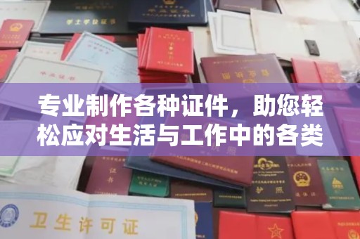 周至专业制作各种证件，助您轻松应对生活与工作中的各类需求